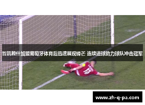 哲凯赖什加盟葡萄牙体育后迅速展现锋芒 连续进球助力球队冲击冠军