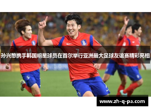 孙兴慜携手韩国明星球员在首尔举行亚洲最大足球友谊赛精彩亮相