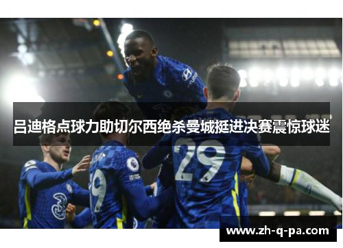 吕迪格点球力助切尔西绝杀曼城挺进决赛震惊球迷